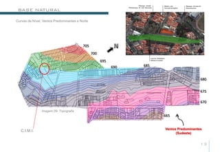BASE NATURAL

Curvas de Nível, Ventos Predominantes e Norte




                                         705
                                                700
                                                      695
                                                            690   685


                                                                                           680


                                                                                           675

                                                                                           670

                Imagem 09- Topografia
                                                                        665


                                                                        Ventos Predominantes
   C.I.M.I.
                                                                              (Sudeste)


                                                                                           13
 