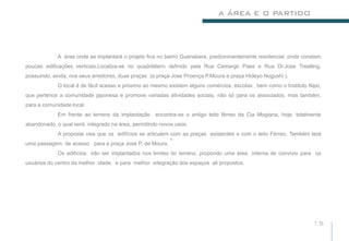A ÁREA E O PARTIDO




            A área onde se implantará o projeto fica no bairro Guanabara, predominantemente residencial ,onde constam
poucas edificações verticais.Localiza-se no quadrilátero definido pela Rua Camargo Paes e Rua Dr.Jose Trealling,
possuindo, ainda, nos seus arredores, duas praças (a praça Jose Proença P.Moura e praça Hideyo Nogushi ).
            O local é de fácil acesso e próximo ao mesmo existem alguns comércios, escolas , bem como o Instituto Nipo,
que pertence a comunidade japonesa e promove variadas atividades sociais, não só para os associados, mas também,
para a comunidade local.
            Em frente ao terreno da implantação encontra-se o antigo leito férreo da Cia Mogiana, hoje, totalmente
abandonado, o qual será integrado na área, permitindo novos usos.
            A proposta visa que os edifícios se articulem com as praças existentes e com o leito Férreo. Também terá
                                                         .
uma passagem de acesso para a praça José P. de Moura.
            Os edifícios irão ser implantados nos limites do terreno, propondo uma área interna de convívio para os
usuários do centro da melhor idade e para melhor integração dos espaços ali propostos.




                                                                                                                   15
 