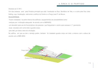 a ÁREA E O PARTIDO

Acessos ao C.I.M.I.:
Um dos acessos será pela Portaria principal que está localizada na Rua Bonifácio de Tela, e a outra pela Rua João
Kelling, cuja localização está entre o edifício do Centro e a Praça José P. de Moura.
Acessibilidade .
Foram instalados na parte interna dos edifícios equipamentos de acessibilidade como:
-rampas,com inclinação adequada de acordo com a NBR9050;
-um elevador para uso de funcionários e de pessoas que frequentam o centro para acessar o 1° pavimento;
-duas escadas com corre-mão e guarda corpo;
-piso tátil, por toda a área de circulação.
No edifício em que se tem o terraço jardim, também foi instalado guarda corpo em todo o entorno com a altura de
acordo com a NBR.9050.




                                       Acesso Rua João Kelling

                    Praça José P.Moura




                          Portaria.Rua Bonifácio de Tela


                                                                                                             16
 