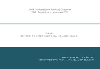 UNIP –Universidade Paulista | Campinas
      TFG | Arquitetura e Urbanismo 2012




                C.I.M.I.
CENTRO DE INTEGRAÇÃO DA MELHOR IDADE.




                               ROSILDA BARBOZA CÂNDIDO
              ORIENTADOR(A): Prof.ªMARIA CLAUDIA OLIVEIRA
 