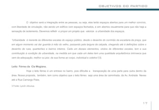 OBJETIVOS DO PARTIDO



               O objetivo será a integração entre as pessoas, ou seja, elas terão espaços abertos para um melhor convívio,
com liberdade de circulação, não sendo um edifício com espaços fechados, e sim abertos visualmente para que não haja a
sensação de isolamento. Devemos refletir e propor um projeto que valorize a urbanidade dos espaços.


“Urbanidade é inerente às diferentes escalas do espaço público, desde o desenho do corrimão da escadaria da praça, que
em algum momento vai dar guarida à mão do velho, passando pela largura da calçada, chegando até à definições sobre o
desenho de ruas, quarteirões e bairros inteiros. Cada um desses elementos, vindos de diferentes escalas, tem a sua
contribuição à condição de urbanidade, na medida em que cada um deles tem uma qualidade arquitetônica intrínseca que
vem da adequação, melhor ou pior, da sua forma ao corpo, individual e coletivo”(3).


Leito Férreo da Cia Mogiana.
               Hoje o leito férreo é um entrave no bairro, pois dificulta a   transposição de uma parte para outra dentro da
área. Nossa proposta, também, tem como objetivo que o leito férreo seja uma área de caminhada, da Av. Andrade Neves
até a Rua Camargo Paes.

3 Fonte :Lynch vitruvius.




                                                                                                                        17
 