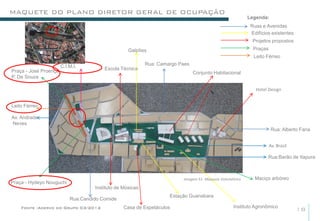 MAQUETE DO PLANO DIRETOR GERAL DE OCUPAÇÃO
                                                                                                          Legenda:
                                                                                                           Ruas e Avenidas
                                                                                                           Edifícios existentes
                                                                                                            Projetos propostos
                                                   Galpões                                                  Praças
                                                                                                            Leito Férreo
                       C.I.M.I.                            Rua: Camargo Paes
Praça - José Proença                    Escola Técnica
                                                                               Conjunto Habitacional
P. De Souza

                                                                                                             Hotel Design


Leito Férreo

Av. Andrade
Neves
                                                                                                                     Rua: Alberto Faria


                                                                                                                     Av. Brasil

                                                                                                                   Rua:Barão de Itapura



                                                                         Imagem 51- Maquete Volumétrica      Maciço arbóreo
Praça - Hydeyo Nouguchi
                                    Instituto de Músicas
                                                                    Estação Guanabara
                           Rua:Candido Comide
    Fonte :Acervo do Grupo 03/2012               Casa de Espetáculos                               Instituto Agronômico
                                                                                                                                  18
 