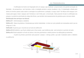 O PROGRAMA
              A edificação da Centro de Integração terá um espaço cuja amplitude proporcionará uma grande sensação de
liberdade , de perspectivas sem barreiras, onde a insolação penetre e possa visualizar o céu. A implantação voltada para
dentro do terreno parece estar dando a sensação de acolhimento e proteção. A praça José P. de Moura terá espaços com
mesas para jogos e lazer, espaços sem fronteiras e sem limite para a locomoção. Será possível circular na edificação,nas
praças e na pista de caminhada do antigo leito férreo, que também terá equipamentos de ginástica para a terceira idade.
Distribuição dos serviços nos blocos:
Edificio 01 - Administração e vestiários
Edificio 02 - Salas de ginástica e fisioterapia,que serão implantadas na face sul, pois poderão ser acessadas assim que se
chega ao C.I.M.I.
Edificio03 -A piscina,que encontra-se ao fundo do edificio 02.
Edificio 04 -O refeitório, que ficará voltado para a face oeste, cuja incidência solar será somente no período da tarde.
Edificio 05 -Está localizado no fundo do terreno, terá dois pavimentos e estará próximo às edificações já existentes.
              A partir do primeiro pavimento será possível acessar o terraço jardim, que está localizado sobre o refeitório
no edifício 04.

                                                                       5

                                                                                 3




                                             4

                                                      1                     2
                                                                                                                           20
 
