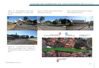 FOTOS DO TERRENO DA IMPLANTAÇÃO DO C.I.M.I.


   Figura: 01 Rua Bonifacio de Tela onde          Figura: 02 Praça José Proença P.Moura,   Figura: 04 Rua Bonifacio Tela e o Terreno
   ser feita,a implantação da creche para         Proposta de novos usos.                  da implantação da creche.
   idosos.




   Figura: 03    A direita:muro do antigo leito
   férreo a (rua Bonifacio Tela). Proposta de
   demolição,para integrar os espaços entre o
   bairro.




Fonte:Rosilda- 05/2011
                                                                                                                              21
 