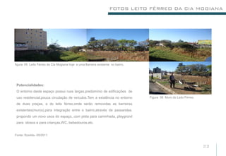 FOTOS LEITO FÉRREO DA CIA MOGIANA




figura: 05 Leito Férreo da Cia Mogiana hoje e uma Barreira existente no bairro.




 Potencialidades:
 O entorno deste espaço possui ruas largas,predomínio de edificações de
 uso residencial,pouca circulação de veículos.Tem a existência no entorno         Figura 06 Muro do Leito Férreo.

 de duas praças, e do leito férreo,onde serão removidas as barreiras
 existentes(muros),para integração entre o bairro,através de passarelas.
 propondo um novo usos do espaço, com pista para caminhada, playgrond
 para idosos e para crianças,WC, bebedouros,etc.


Fonte: Rosilda- 05/2011


                                                                                                                    22
 