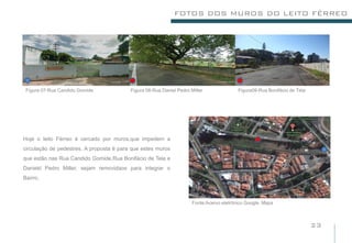 FOTOS DOS MUROS DO LEITO FÉRREO




 Figura 07-Rua Candido Gomide.            Figura 08-Rua Daniel Pedro Miller              Figura09-Rua Bonifácio de Tela




Hoje o leito Férreo é cercado por muros,que impedem a
circulação de pedestres. A proposta é para que estes muros
que estão nas Rua Candido Gomide,Rua Bonifácio de Tela e
Daniekl Pedro Miller, sejam removidaos para integrar o
Bairro.



                                                                      Fonte:Acervo eletrônico Google Maps



                                                                                                                          23
 