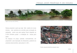 PRAÇA JOSÉ PROÊNÇA P DE MOURA
                                                                                  .




Figura 10-Praça.Jose P.Moura




Nossa proposta é para que seja feito plantio de novas
árvores, criar caminhos de concreto para circulação de
pedestres, sendo que este espaço ficará integrado ao
C.I.M.I..Também propôr         a instalação de   mesas para
jogos.
Os espaços da praça, poderão, eventualmente, ser
preparados para exposição de artesanatos, podendo ser
produtos desenvolvidos pelo próprio C.I.M.I..


                                                                 Fonte: pesquisa eletrônica google maps   .
                                                                                                              24
 