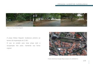 PRAÇA HIDEYO NOGUSHI




Figura 11 Praça Hideyo Nogushi




A praça Hideyo Nogushi, localiza-se próximo ao
terreno da implantação do C.I.M.I.
O que se propõe para essa praça será a
recuperação      dos    pisos.   mantendo   sua   forma
original.




                                                          Fonte eletrônica Google Maps.acesso em 22/05/2012
                                                                                                              25
 