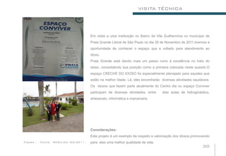 VISITA TÉCNICA




                                      Em visita a uma instituição no Bairro de Vila Guilhermina no município de
                                      Praia Grande Litoral de São Paulo no dia 30 de Novembro de 2011,tivemos a
                                      oportunidade de conhecer o espaço que e voltado para atendimento ao
                                      idoso.
                                      Praia Grande está dando mais um passo rumo à excelência no trato do
                                      idoso, consolidando sua posição como a primeira colocada neste quesito.O
                                      espaço CRECHE DO IDOSO foi especialmente planejado para aqueles que
                                      estão na melhor Idade. Lá, eles encontrarão diversas atividades saudáveis.
                                      Os idosos que fazem parte atualmente do Centro dia ou espaço Conviver
                                      participam de diversas atividades, entre    elas aulas de hidroginástica,
                                      artesanato, informática e marcenaria.




                                      Considerações:
                                      Este projeto é um exemplo de respeito e valorização dos idosos,promovendo
Figura :   Fonte: ROSILDA -05/2011.   para eles uma melhor qualidade de vida.
                                                                                                           30
 