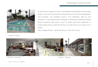 ESPAÇO CONVIVER


                           O centro Dia ou espaço Conviver é administrado pela Secretaria de Promoção
                           Social e conta com uma equipe de profissionais que inclui dois fisioterapeutas,
                           uma psicóloga, uma assistente social e uma enfermeira, além de uma
                                                                            .
                           cozinheira e uma recepcionista.A instituição e mantida pela prefeitura também
                           fornece transporte para trazer e levar os idosos para suas residências. O
                           projeto atende idosos a partir dos 60 anos, que são ativos e que moram com a
                           família.
                           Hoje o espaço Reviver atende 35 idosos a partir dos 75 anos.


 Figura 19- Piscina




Figura 20- Dormitórios                                   Figura21- Refeitório


 Fonte :Rosilda 11/2011.
                                                                                                    31
 