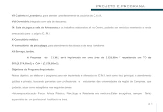 PROJETO E PROGRAMA

VII-Cozinha e Lavanderia, para atender prioritariamente os usuários do C.I.M.I.

VIII-Dormitório,integrado com sala de descanso.

IX- Sala de jogos,e sala de Artesanato,e os trabalhos elaborados ali no Centro, poderão ser vendidos revertendo a renda

arrecadada para o próprio C.I.M.I.

X-Consultório médico.

XI-consultório de pisicologia, para atendimento dos idosos e de seus familiares

XII-Terraço Jardim.

             A Proposta     do       C.I.M.I, será implantada em uma área de 2.528,80m ² respeitando um TO de

50%(1.374,00m2) e CA= 1 (2.528,80m2).

Objetivos do Programa Implantado:

Nosso objetivo, ao elaborar o programa para ser Implantado e oferecido no C.IM.I, terá como foco principal, o atendimento

público e privado, buscando parcerias com profissionais e     estudantes das universidades da região de Campinas, que

poderão, atuar como estagiiários nas seguintes áreas:

-fisioterapia,educação Física, Artista Plástico, Pisicólogo e Residente em medicina.Estes estagiários, sempre      Terão

supervisão de um profissional habilitado na área.
                                                                                                                      34
 