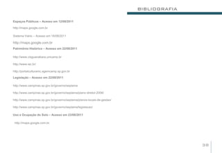 BIBLIOGRAFIA

Espaços Públicos – Acesso em 12/08/2011

http://maps.google.com.br

Sistema Viário – Acesso em 18/08/2011

http://maps.google.com.br
Patrimônio Histórico – Acesso em 22/08/2011

http://www.cisguanabara.unicamp.br

http://www.iac.br/

http://portalculturamc.agemcamp.sp.gov.br

Legislação – Acesso em 22/08/2011

http://www.campinas.sp.gov.br/governo/seplama

http://www.campinas.sp.gov.br/governo/seplama/plano-diretor-2006/

http://www.campinas.sp.gov.br/governo/seplama/planos-locais-de-gestao/

http://www.campinas.sp.gov.br/governo/seplama/legislacao/

Uso e Ocupação do Solo – Acesso em 23/08/2011

 http://maps.google.com.br.




                                                                                        38
 