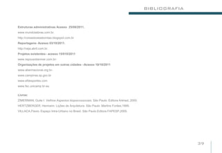 BIBLIOGRAFIA


Estruturas administrativas Acesso 25/08/2011.
www.mundosebrae.com.br.
http://coisasboasebonitas.blogspot.com.br
Reportagens- Acesso 03/10/2011.
http://veja.abril.com.br.
Projetos existentes– acesso 15/010/2011
www.repousobeviver.com.br-
Organizações de projetos em outras cidades –Acesso 18/10/2011
www.abennacional.org.br-.
www.campinas.sp.gov.br
www.efdesportes.com
www.fec.unicamp.br-au

Livros:
ZIMERMAN, Guite I. Velhice Aspectos biopsicossociais. São Paulo: Editora Artmed, 2000.
HERTZBERGER, Hermann. Lições de Arquitetura. São Paulo .Martins Fontes,1999.
VILLACA,Flavio. Espaço Intra-Urbano no Brasil. São Paulo.Editora FAPESP,2005.




                                                                                                        39
 