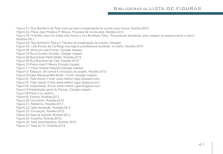 Bibliografia/LISTA DE FIGURAS


Figura 01- Rua Bonifacio de Tela onde ser feita,a implantação da creche para idosos. Rosilda-2012
Figura 02- Praça José Proença P. Moura, Proposta de novos usos. Rosilda-2012
Figura 03- A direita: muro do antigo leito férreo a (rua Bonifacio Tela). Proposta de demolição, para integrar os espaços entre o bairro.
Rosilda-2012
Figura 04- Rua Bonifacio Tela e o Terreno da implantação da creche. (Google)
Figura 05- Leito Férreo da Cia Mogi Ana hoje e uma Barreira existente no bairro. Rosilda-2012
Figura 06- Muro do Leito Férreo. (Google mapas).
Figura 07-Rua Candido Gomide. (Google mapas).
Figura 08-Rua Daniel Pedro Miller. Rosilda-2012
Figura 09-Rua Bonifácio de Tela. Rosilda-2012
Figura 10-Praça Jose P.Moura (Google mapas).
Figura 11- Praça Hideyo Nogushi (Google mapas).
Figura12- Espaços de cursos e circulação do projeto. Rosilda-2012
Figura13-Casa Manacás-MG.Brasil . Fonte: (Google mapas).
Figura14- Vista Aérea. Fonte: www.melhor lugar.blogspot.com.
Figura15- Vista lateral. Fonte: www.melhor lugar.blogspot.com.
Figura16- Implantação. Fonte: www.melhor lugar.blogspot.com.
Figura17-Implantação geral do Parque. (Google mapas).
Figura18-Pisos e os Jardins
Figura19- Piscina. Rosilda-2012
Figura 20- Dormitório. Rosilda-2012
Figura 21- Refeitório. Rosilda-2012
Figura 22- Sala recreação. Rosilda-2012
Figura 23- Circulação. Rosilda-2012
Figura 24-Sala de costura. Rosilda-2012
Figura 25- Cozinha. Rosilda-2012
Figura 26- Sala Administrativa. Rosilda-2012
Figura 27- Sala de TV. Rosilda-2012




                                                                                                                                            41
 