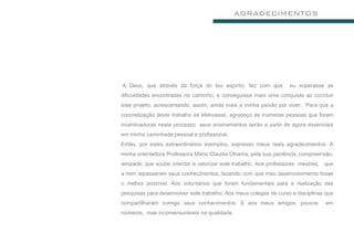 AGRADECIMENTOS




A Deus, que através da força do teu espírito, fez com que          eu superasse as
dificuldades encontradas no caminho, e conseguisse mais uma conquista ao concluir
este projeto, acrescentando, assim, ainda mais a minha paixão por viver. Para que a
concretização deste trabalho se efetivasse, agradeço às inúmeras pessoas que foram
incentivadoras neste processo seus ensinamentos serão a partir de agora essenciais
em minha caminhada pessoal e profissional.
Então, por estes extraordinários exemplos, expresso meus reais agradecimentos. À
minha orientadora Professora Maria Claudia Oliveira, pela sua paciência, compreensão,
amizade, que soube orientar e valorizar este trabalho. Aos professores mestres, que
a mim repassaram seus conhecimentos, fazendo com que meu desenvolvimento fosse
o melhor possível. Aos voluntários que foram fundamentais para a realização das
pesquisas para desenvolver este trabalho. Aos meus colegas de curso e disciplinas que
compartilharam comigo seus conhecimentos. E aos meus amigos, poucos              em
números, mas incomensuráveis na qualidade.
 