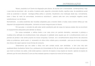 INTRODUÇÃO
             Nossa propósta é um Centro de integração para idosos, de acordo com a necessidade comtemporânea. Hoje
o que mais se encontram são os asílos. A palavra asilo, segundo o dicionário Aurélio, significa casa de assistência social
onde se sustentam e educam mendigos,órfãos,velhos e carentes. Atualmente uma instituição deste tipo, normalmente,
isola o idoso do resto da comunidade, tornando-os excluídos.A        palavra asilo tem uma conotação negativa sendo
substituída por Lar de Idosos.
Normalmente , os asilos existentes são moradias adaptadas para a terceira idade e muitas vezes existem falhas por não
disporem de equipamentos adequados , tornando os locais inseguros para os idosos.
             Em que pese o conceito de asilo estar sendo substituído pelo de casas de repouso,nestas não se encontram
os equipamentos adequados para atender os idosos.
             Em nossa sociedade, a velhice tende a ser vista como um período dramático, associado à pobreza e
invalidez.Uma definição de envelhecimento mais adequada à realidade seria aquela que vê o envelhecimento como um
período de perdas e não sendo propício às novas conquistas. Contudo, ver o envelhecimento dessa forma não soluciona
todos os problemas, sendo assim, é necessário um olhar crítico voltado para a sociedade , para que as novas conquistas
dos idosos não sejam apenas novas formas de consumo.
             Observamos que nos asilos o idoso vive sem contato social, sem atividades            e tem uma vida sem
qualidade.Maria Auxiliadora Santa Cruz ,professora da Universidade do Rio de Janeiro, define muito bem esta situação em
que vivem os idosos nos asilos, onde existe apenas o exercício de espera e essa espera se resume apenas na espera do
alimento que lhe será oferecido.É como se lhes restasse apenas a espera da morte de forma passiva.




                                                                                                                       05
 