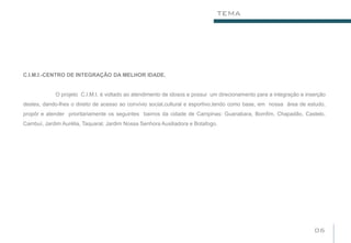 TEMA




C.I.M.I.-CENTRO DE INTEGRAÇÃO DA MELHOR IDADE.


             O projeto C.I.M.I. é voltado ao atendimento de idosos e possui um direcionamento para a integração e inserção
destes, dando-lhes o direito de acesso ao convívio social,cultural e esportivo,tendo como base, em nossa área de estudo,
propôr e atender prioritariamente os seguintes bairros da cidade de Campinas: Guanabara, Bomfim, Chapadão, Castelo,
Cambuí, Jardim Aurélia, Taquaral, Jardim Nossa Senhora Auxiliadora e Botafogo.




                                                                                                                     06
 