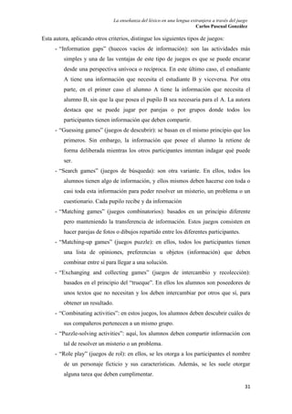 La enseñanza del léxico en una lengua extranjera a través del juego 
Carlos Pascual González 
31 
Esta autora, aplicando otros criterios, distingue los siguientes tipos de juegos: 
- “Information gaps” (huecos vacíos de información): son las actividades más 
simples y una de las ventajas de este tipo de juegos es que se puede encarar 
desde una perspectiva unívoca o recíproca. En este último caso, el estudiante 
A tiene una información que necesita el estudiante B y viceversa. Por otra 
parte, en el primer caso el alumno A tiene la información que necesita el 
alumno B, sin que la que posea el pupilo B sea necesaria para el A. La autora 
destaca que se puede jugar por parejas o por grupos donde todos los 
participantes tienen información que deben compartir. 
- “Guessing games” (juegos de descubrir): se basan en el mismo principio que los 
primeros. Sin embargo, la información que posee el alumno la retiene de 
forma deliberada mientras los otros participantes intentan indagar qué puede 
ser. 
- “Search games” (juegos de búsqueda): son otra variante. En ellos, todos los 
alumnos tienen algo de información, y ellos mismos deben hacerse con toda o 
casi toda esta información para poder resolver un misterio, un problema o un 
cuestionario. Cada pupilo recibe y da información 
- “Matching games” (juegos combinatorios): basados en un principio diferente 
pero manteniendo la transferencia de información. Estos juegos consisten en 
hacer parejas de fotos o dibujos repartido entre los diferentes participantes. 
- “Matching-up games” (juegos puzzle): en ellos, todos los participantes tienen 
una lista de opiniones, preferencias u objetos (información) que deben 
combinar entre sí para llegar a una solución. 
- “Exchanging and collecting games” (juegos de intercambio y recolección): 
basados en el principio del “trueque”. En ellos los alumnos son poseedores de 
unos textos que no necesitan y los deben intercambiar por otros que sí, para 
obtener un resultado. 
- “Combinating activities”: en estos juegos, los alumnos deben descubrir cuáles de 
sus compañeros pertenecen a un mismo grupo. 
- “Puzzle-solving activities”: aquí, los alumnos deben compartir información con 
tal de resolver un misterio o un problema. 
- “Role play” (juegos de rol): en ellos, se les otorga a los participantes el nombre 
de un personaje ficticio y sus características. Además, se les suele otorgar 
alguna tarea que deben cumplimentar. 
 