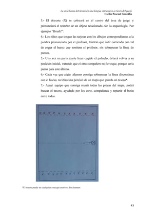 La enseñanza del léxico en una lengua extranjera a través del juego 
Carlos Pascual González 
3.- El docente (X) se colocará en el centro del área de juego y 
pronunciará el nombre de un objeto relacionado con la arqueología. Por 
ejemplo “Brush!”. 
4.- Los niños que tengan las tarjetas con los dibujos correspondientes a la 
palabra pronunciada por el profesor, tendrán que salir corriendo con tal 
de coger el hueso que sostiene el profesor, sin sobrepasar la línea de 
puntos. 
5.- Una vez un participante haya cogido el pañuelo, deberá volver a su 
posición inicial, tratando que el otro compañero no le toque, porque sería 
punto para este último. 
6.- Cada vez que algún alumno consiga sobrepasar la línea discontinua 
con el hueso, recibirá una porción de un mapa que guarda un tesoro*. 
7.- Aquel equipo que consiga reunir todas las piezas del mapa, podrá 
buscar el tesoro, ayudado por los otros compañeros y repartir el botín 
entre todos. 
43 
*El tesoro puede ser cualquier cosa que motive a los alumnos 
 