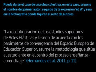 “La reconfiguración de los estudios superiores
de Artes Plásticas y Diseño de acuerdo con los
parámetros de convergencia del Espacio Europeo de
Educación Superior,asume la metodología que sitúa
al estudiante en el centro del proceso enseñanza-
aprendizaje” (Hernández et al.2011,p.11).
Puede darse el caso de una obra colectiva,en este caso,se pone
el nombre del primer autor,seguido de la expresión ‘et al’ y será
en la bibliografía donde figuren el resto de autores:
 