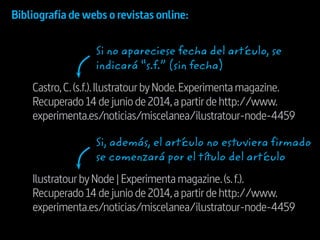 Castro,C.(s.f.).IlustratourbyNode.Experimentamagazine.
Recuperado14dejuniode2014,apartirdehttp://www.
experimenta.es/noticias/miscelanea/ilustratour-node-4459
IlustratourbyNode|Experimentamagazine.(s. f.).
Recuperado14dejuniode2014,apartirdehttp://www.
experimenta.es/noticias/miscelanea/ilustratour-node-4459
Bibliografía de webs o revistas online:
Si no apareciese fecha del artículo, se
indicará “s.f.” (sin fecha)
Si, además, el artículo no estuviera firmado
se comenzará por el título del artículo
 