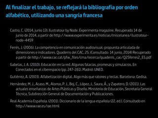 Castro, C. (2014, junio 13). Ilustratour by Node. Experimenta magazine. Recuperado 14 de
junio de 2014, a partir de http://www.experimenta.es/noticias/miscelanea/ilustratour-
node-4459
Ferrés, J. (2006). La competencia en comunicación audiovisual: propuesta articulada de
dimensiones e indicadores. Quaderns del CAC, 25. (Consultado: 14 junio, 2014) Recuperado
a partir de http://www.cac.cat/pfw_files/cma/recerca/quaderns_cac/Q25ferres2_ES.pdf
Gabelas, J. A. (2010). Educación en la red. Algunas falacias, promesas y simulacros. En
Conectados en el ciberespacio (pp. 247-261). Madrid: UNED.
Gutiérrez, A. (2003). Alfabetización digital. Algo más que ratones y teclas. Barcelona: Gedisa.
Hernández, M. J., Acaso, M., Alonso, P. J., Boj, C., López, J., Saura, Á., y Zapatero, D. (2011). Las
actuales enseñanzas de Artes Plásticas y Diseño. Ministerio de Educación, Secretaría General
Técnica, Subdirección General de Documentación y Publicaciones.
Real Academia Española. (2001). Diccionario de la lengua española (22. ed.). Consultado en
http://www.rae.es/rae.html
Al finalizar el trabajo,se reflejará la bibliografía por orden
alfabético,utilizando una sangría francesa
 