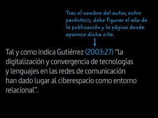 Tal y como indica Gutiérrez (2003:27) “la
digitalización y convergencia de tecnologías
y lenguajes en las redes de comunicación
han dado lugar al ciberespacio como entorno
relacional”.
Tras el nombre del autor, entre
paréntesis, debe figurar el año de
la publicación y la página donde
aparece dicha cita.
 