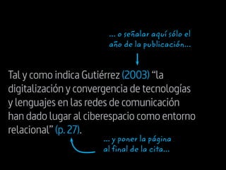 Tal y como indica Gutiérrez (2003) “la
digitalización y convergencia de tecnologías
y lenguajes en las redes de comunicación
han dado lugar al ciberespacio como entorno
relacional” (p.27).
... y poner la página
al final de la cita...
... o señalar aquí sólo el
año de la publicación...
 