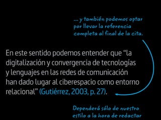 En este sentido podemos entender que “la
digitalización y convergencia de tecnologías
y lenguajes en las redes de comunicación
han dado lugar al ciberespacio como entorno
relacional” (Gutiérrez,2003,p.27).
... y también podemos optar
por llevar la referencia
completa al final de la cita.
Dependerá sólo de nuestro
estilo a la hora de redactar
 