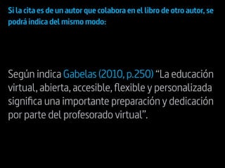 Si la cita es de un autor que colabora en el libro de otro autor,se
podrá indica del mismo modo:
Según indica Gabelas (2010,p.250) “La educación
virtual,abierta,accesible,flexible y personalizada
significa una importante preparación y dedicación
por parte del profesorado virtual”.
 