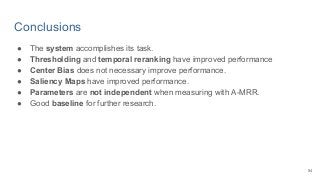 Conclusions
● The system accomplishes its task.
● Thresholding and temporal reranking have improved performance
● Center Bias does not necessary improve performance.
● Saliency Maps have improved performance.
● Parameters are not independent when measuring with A-MRR.
● Good baseline for further research.
54
 