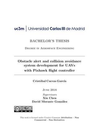BACHELOR’S THESIS
Degree in Aerospace Engineering
Obstacle alert and collision avoidance
system development for UAVs
with Pixhawk flight controller
Cristóbal Cuevas Garcı́a
June 2018
Supervisors
Xin Chen
David Morante González
This work is licensed under Creative Commons Attribution – Non
Commercial – Non Derivatives
 