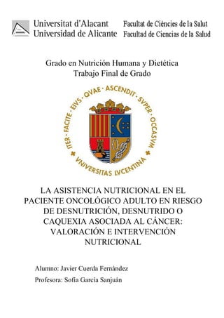 Grado en Nutrición Humana y Dietética
Trabajo Final de Grado
Alumno: Javier Cuerda Fernández
Profesora: Sofía García Sanjuán
LA ASISTENCIA NUTRICIONAL EN EL
PACIENTE ONCOLÓGICO ADULTO EN RIESGO
DE DESNUTRICIÓN, DESNUTRIDO O
CAQUEXIA ASOCIADA AL CÁNCER:
VALORACIÓN E INTERVENCIÓN
NUTRICIONAL
 