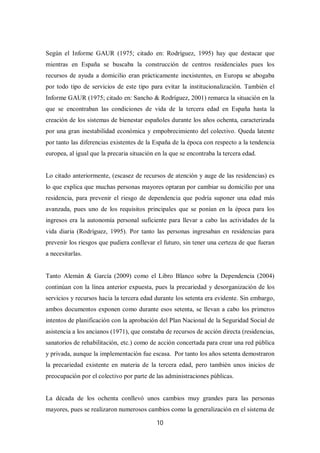 10
Según el Informe GAUR (1975; citado en: Rodríguez, 1995) hay que destacar que
mientras en España se buscaba la construcción de centros residenciales pues los
recursos de ayuda a domicilio eran prácticamente inexistentes, en Europa se abogaba
por todo tipo de servicios de este tipo para evitar la institucionalización. También el
Informe GAUR (1975; citado en: Sancho & Rodríguez, 2001) remarca la situación en la
que se encontraban las condiciones de vida de la tercera edad en España hasta la
creación de los sistemas de bienestar españoles durante los años ochenta, caracterizada
por una gran inestabilidad económica y empobrecimiento del colectivo. Queda latente
por tanto las diferencias existentes de la España de la época con respecto a la tendencia
europea, al igual que la precaria situación en la que se encontraba la tercera edad.
Lo citado anteriormente, (escasez de recursos de atención y auge de las residencias) es
lo que explica que muchas personas mayores optaran por cambiar su domicilio por una
residencia, para prevenir el riesgo de dependencia que podría suponer una edad más
avanzada, pues uno de los requisitos principales que se ponían en la época para los
ingresos era la autonomía personal suficiente para llevar a cabo las actividades de la
vida diaria (Rodríguez, 1995). Por tanto las personas ingresaban en residencias para
prevenir los riesgos que pudiera conllevar el futuro, sin tener una certeza de que fueran
a necesitarlas.
Tanto Alemán & García (2009) como el Libro Blanco sobre la Dependencia (2004)
continúan con la línea anterior expuesta, pues la precariedad y desorganización de los
servicios y recursos hacia la tercera edad durante los setenta era evidente. Sin embargo,
ambos documentos exponen como durante esos setenta, se llevan a cabo los primeros
intentos de planificación con la aprobación del Plan Nacional de la Seguridad Social de
asistencia a los ancianos (1971), que constaba de recursos de acción directa (residencias,
sanatorios de rehabilitación, etc.) como de acción concertada para crear una red pública
y privada, aunque la implementación fue escasa. Por tanto los años setenta demostraron
la precariedad existente en materia de la tercera edad, pero también unos inicios de
preocupación por el colectivo por parte de las administraciones públicas.
La década de los ochenta conllevó unos cambios muy grandes para las personas
mayores, pues se realizaron numerosos cambios como la generalización en el sistema de
 