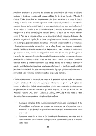 11
pensiones mediante la creación del sistema no contributivo, el acceso al sistema
sanitario y la rápida creación del sistema público de Servicios Sociales (Alemán &
García, 2009). Se produjo así un gran desarrollo. Pero como narran Alemán & García
(2009), la década de los noventa supuso un cambio de visión puesto que se buscaba una
atención basada en la gerontología y el envejecimiento activo, con una tendencia de
llevar a cabo el cuidado de las personas mayores en su entorno habitual, como queda
reflejado en el Plan Gerontológico Nacional (1992). El texto de las autoras muestra
como el Plan fue la primera política social de carácter global e integral destinada a las
personas mayores en España. Se ve como este plan tenía una tendencia más consonante
con la europea, pues se usaba un modelo de Servicios Sociales basado en la comunidad
y la atención comunitaria, intentando evitar la salida de esta para ingresar en cualquier
centro. También el Libro Blanco sobre la Dependencia (2004) habla de la importancia
que supuso el plan, aunque esa importancia fuera más teórica que práctica, pues la
ejecución fue escasa por la reducida financiación presupuestaria o el escaso crecimiento
presupuestario en materia de servicios sociales a nivel estatal, entre otros. El informe
también destaca y resalta un elemento que influye mucho en el contexto histórico de
nuestra sociedad en el momento de la aplicación del plan, y es que la sociedad española
percibía el cuidado de las personas mayores como algo que pertenece al ámbito de la
privacidad, y no como una responsabilidad de los poderes públicos.
Queda latente como el desarrollo en materia de políticas sociales hacia las personas
mayores estaba siendo considerable, aunque no tanto a nivel práctico y de aplicación
como a nivel teórico. Habría que esperar hasta el 2003 para contar con otro instrumento
de planificación común en materia de personas mayores, el Plan de Acción para las
Personas Mayores 2003-2007 (Alemán & García, 2009:201). Como narra la obra,
fueron tres las razones para que este plan saliera adelante:
- La nueva estructura de las Administraciones Públicas, con un gran peso de las
Comunidades Autónomas en materia de competencias relacionadas con el
bienestar, lo que produjo un gran avance en sus propios planes (incluidos los de
mayores).
- La nueva situación y retos de la situación de las personas mayores, con la
acentuación de las situaciones de dependencia y demencias como el Alzheimer
entre otros.
 