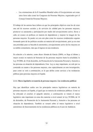 12
- Las orientaciones de la II Asamblea Mundial sobre el Envejecimiento así como
otros foros tales como los Congresos de Personas Mayores, organizados por el
Consejo Estatal de Personas Mayores.
El trabajo de las autoras hace énfasis en que los principales objetivos eran los de crear
una red de recursos sociales y de servicios de calidad para las personas mayores,
promover su autonomía y participación por medio del envejecimiento activo, llevar a
cabo un avance en políticas en materia de dependencia y mejorar la imagen de las
personas mayores. Se puede ver con este plan como los recursos residenciales seguían
formando parte de las políticas sociales en materia del envejecimiento, pero ya no eran
una prioridad, pues se buscaba la autonomía y envejecimiento activo de los mayores en
su ámbito comunitario, más que el ingreso en una residencia.
En relación a lo anterior, como dicen Alemán & García (2009), se llega al último y
mayor avance en materia de bienestar de las personas mayores hasta la actualidad, la
Ley 39/2006, de 14 de diciembre, de Promoción de la Autonomía Personal y Atención a
las personas en situación de dependencia. Esta Ley es muy importante, no solo por su
contenido en cuanto a las personas mayores, sino especialmente en esta investigación,
pues como se verá a continuación, es la que define como servicio a las residencias
públicas para personas mayores en España.
2.1.3. Marco legislativo en materia de personas mayores. Las residencias públicas
Hay que identificar cuáles son los principales marcos legislativos en materia de
personas mayores en España, al igual que en materia de residencias públicas. Como se
ha esbozado al concluir el epígrafe anterior, a continuación se tratará el marco
legislativo más importante en estas dos materias a nivel estatal, la Ley 39/2006, de 14
de diciembre, de Promoción de la Autonomía Personal y Atención a las personas en
situación de dependencia. También se versará sobre el marco legislativo a nivel
autonómico de funcionamiento de las residencias públicas en el caso de Andalucía.
 