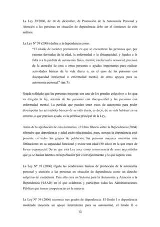 13
La Ley 39/2006, de 14 de diciembre, de Promoción de la Autonomía Personal y
Atención a las personas en situación de dependencia debe ser el comienzo de este
análisis.
La Ley Nº 39 (2006) define a la dependencia como:
“El estado de carácter permanente en que se encuentran las personas que, por
razones derivadas de la edad, la enfermedad o la discapacidad, y ligadas a la
falta o a la pérdida de autonomía física, mental, intelectual o sensorial, precisan
de la atención de otra u otras personas o ayudas importantes para realizar
actividades básicas de la vida diaria o, en el caso de las personas con
discapacidad intelectual o enfermedad mental, de otros apoyos para su
autonomía personal.” (pp. 3).
Queda reflejado que las personas mayores son uno de los grandes colectivos a los que
va dirigida la ley, además de las personas con discapacidad y las personas con
enfermedad mental. La perdida que puedan tener estos de autonomía para poder
desempeñar las actividades básicas de su vida diaria, es decir, de su vida habitual en su
entorno, o que precisen ayuda, es la premisa principal de la Ley.
Antes de la aprobación de esta normativa, el Libro Blanco sobre la Dependencia (2004)
afirmaba que dependencia y edad están relacionadas, pues, aunque la dependencia está
presente en todos los grupos de población, las personas mayores muestran más
limitaciones en su capacidad funcional y existe una edad (80 años) en la que crece de
forma exponencial. Se ve que esta Ley nace como consecuencia de unas necesidades
que ya se hacían latentes en la población por el envejecimiento y lo que supone éste.
La Ley Nº 39 (2006) regula las condiciones básicas de promoción de la autonomía
personal y atención a las personas en situación de dependencia como un derecho
subjetivo de ciudadanía. Para ello crea un Sistema para la Autonomía y Atención a la
Dependencia (SAAD) en el que colaboran y participan todas las Administraciones
Públicas que tienen competencias en la materia.
La Ley Nº 39 (2006) reconoce tres grados de dependencia. El Grado I o dependencia
moderada (necesita un apoyo intermitente para su autonomía), el Grado II o
 
