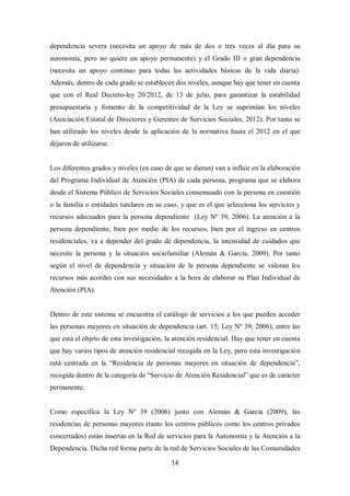 14
dependencia severa (necesita un apoyo de más de dos o tres veces al día para su
autonomía, pero no quiere un apoyo permanente) y el Grado III o gran dependencia
(necesita un apoyo continuo para todas las actividades básicas de la vida diaria).
Además, dentro de cada grado se establecen dos niveles, aunque hay que tener en cuenta
que con el Real Decreto-ley 20/2012, de 13 de julio, para garantizar la estabilidad
presupuestaria y fomento de la competitividad de la Ley se suprimían los niveles
(Asociación Estatal de Directores y Gerentes de Servicios Sociales, 2012). Por tanto se
han utilizado los niveles desde la aplicación de la normativa hasta el 2012 en el que
dejaron de utilizarse.
Los diferentes grados y niveles (en caso de que se dieran) van a influir en la elaboración
del Programa Individual de Atención (PIA) de cada persona, programa que se elabora
desde el Sistema Público de Servicios Sociales consensuado con la persona en cuestión
o la familia o entidades tutelares en su caso, y que es el que selecciona los servicios y
recursos adecuados para la persona dependiente (Ley Nº 39, 2006). La atención a la
persona dependiente, bien por medio de los recursos, bien por el ingreso en centros
residenciales, va a depender del grado de dependencia, la intensidad de cuidados que
necesite la persona y la situación sociofamiliar (Alemán & García, 2009). Por tanto
según el nivel de dependencia y situación de la persona dependiente se valoran los
recursos más acordes con sus necesidades a la hora de elaborar su Plan Individual de
Atención (PIA).
Dentro de este sistema se encuentra el catálogo de servicios a los que pueden acceder
las personas mayores en situación de dependencia (art. 15; Ley Nº 39, 2006), entre las
que está el objeto de esta investigación, la atención residencial. Hay que tener en cuenta
que hay varios tipos de atención residencial recogida en la Ley, pero esta investigación
está centrada en la “Residencia de personas mayores en situación de dependencia”,
recogida dentro de la categoría de “Servicio de Atención Residencial” que es de carácter
permanente.
Como especifica la Ley Nº 39 (2006) junto con Alemán & García (2009), las
residencias de personas mayores (tanto los centros públicos como los centros privados
concertados) están insertas en la Red de servicios para la Autonomía y la Atención a la
Dependencia. Dicha red forma parte de la red de Servicios Sociales de las Comunidades
 