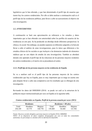 20
legislativos que le han afectado, y que han determinado el perfil tipo de usuarios que
tienen hoy los centros residenciales. Por ello se debe analizar a continuación cuál es el
perfil tipo de las residencias públicas, para llevar a cabo un acercamiento al objetivo de
esta investigación.
2.2. ANTECEDENTES
A continuación se hará una aproximación en referencia a los estudios y datos
importantes que se han obtenido con anterioridad sobre los perfiles de usuarios de las
residencias en este país. Se ha producido un abordaje desde diferentes perspectivas: la
clínica y la social. Sin embargo, no pueden separarse en diferentes epígrafes a la hora de
llevar a cabo el análisis de estas investigaciones, pues lo único que diferencia a los
estudios clínicos de los sociales es que incluyen a las demencias (además de elementos
médicos que no son objeto de estudio de esta investigación). También se abordará
durante este apartado el perfil tipo de las relaciones de las personas mayores residentes
de centros residenciales y el motivo de su procedencia al centro.
2.2.1. Perfil tipo de las personas mayores en las residencias de España
Se va a analizar cuál es el perfil tipo de las personas mayores de los centros
residenciales que hay en España, pues es muy importante que se tenga en cuenta esto
para después llevar a cabo una comparativa con los resultados que se obtengan de esta
investigación.
Revisando los datos del IMSERSO (2014) se puede ver cuál es la estructura de la
población mayor institucionalizada por sexo en España en la siguiente tabla.
Centros residenciales en España. Perfil de la persona usuaria por sexos (2013)
Residentes Residentes + 80 años
Total Hombres Mujeres Total Hombres Mujeres
236.105 63.775 144.770 158.405 36.444 121.961
Fuente: Recursos sociales dirigidos a personas mayores en España (2014). IMSERSO.
NOTA: Al no disponerse de datos completos desagregados por sexo en todas las comunidades
autónomas, los porcentajes se calculan sobre la información disponible.
 