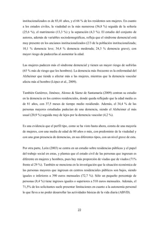22
institucionalizados es de 83,41 años, y el 66 % de los residentes son mujeres. En cuanto
a los estados civiles, la viudedad es la más numerosa (56,8 %) seguida de la soltería
(25,6 %), el matrimonio (13,3 %) y la separación (4,3 %). El estudio del conjunto de
autores, además de variables sociodemográficas, refleja que el síndrome demencial está
muy presente en los ancianos institucionalizados (2/3 de la población institucionalizada;
10,1 % demencia leve; 34,4 % demencia moderada; 24,3 % demencia grave), con
mayor riesgo de padecerlas al aumentar la edad.
Las mujeres padecen más el síndrome demencial y tienen un mayor riesgo de sufrirlas
(65 % más de riesgo que los hombres). La demencia más frecuente es la enfermedad del
Alzheimer que tiende a afectar más a las mujeres, mientras que la demencia vascular
afecta más al hombre (López et al., 2009).
También Gutiérrez, Jiménez, Alonso & Sáenz de Santamaría (2009) centran su estudio
en la demencia en los centros residenciales, donde queda reflejado que la edad media es
de 81 años, con 37,5 meses de tiempo medio residiendo. Además, el 34,4 % de las
personas mayores estudiadas padecían de una demencia, siendo el Alzheimer el más
usual (20,9 %) seguida muy de lejos por la demencia vascular (4,2 %).
Es una evidencia que el perfil tipo, como se ha visto hasta ahora, consta de una mayoría
de mujeres, con una media de edad de 80 años o más, con predominio de la viudedad y
con una gran presencia de demencias, en sus diferentes tipos, con un nivel grave de esta.
Por otra parte, León (2003) se centra en un estudio sobre residencias públicas y el papel
del trabajo social en estas, y plantea que el estado civil de las personas que ingresan es
diferente en mujeres y hombres, pues hay más proporción de viudas que de viudos (71%
frente al 29 %). También se menciona en la investigación que la situación económica de
las personas mayores que ingresan en centros residenciales públicos son bajos, siendo
iguales o inferiores a 390 euros mensuales (72,7 %). Sólo un pequeño porcentaje de
personas (8,4 %) tiene ingresos iguales o superiores a 510 euros mensuales. Además, el
71,5% de los solicitantes suele presentar limitaciones en cuanto a la autonomía personal
lo que lleva a no poder desarrollar las actividades básicas de la vida diaria (ABVD).
 