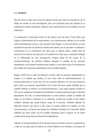25
2.3. TEORÍAS
Hay que llevar a cabo una revisión de algunas teorías que estén en consonancia con el
objeto de estudio de esta investigación, pues son necesarias para que además de la
realidad que estemos estudiando, tengamos unas explicaciones de esa realidad y de esos
fenómenos.
A continuación se presentan teorías de dos autores, por una parte Teresa Bazo, que
explica la feminización del envejecimiento y sus consecuencias, además de las teorías
sobre morbilidad que existen, y por otra parte Jesús Rogero. Las de este último, son una
recopilación que hace de teorías de muchos más autores, por lo que todo lo explicado a
continuación no es exactamente del autor, pero si algunas partes, siendo otras de
muchos de los autores a los que cita en el capítulo de su obra que se encuentra reflejada
en la bibliografía de esta investigación. Rogero habla de las causas de la
institucionalización, las políticas públicas dirigidas al cuidado de las personas
dependientes y del modelo familiarista del cuidado y como afecta esto a la feminización
del cuidado de las personas dependientes en la sociedad española.
Rogero (2010) lleva a cabo un exhaustivo estudio sobre las personas dependientes en
España y el cuidado que reciben, el cual versa sobre la institucionalización. La
institucionalización es el paso de vivir en el entorno habitual a vivir en una institución
para recibir una atención especializada. En el texto del autor, queda reflejado que el
cuidado familiar es anterior a la institucionalización, y que según algunos estudios el
29% de los cuidadores informales ha considerado la institucionalización para su familiar
dependiente. Por ello, la institucionalización se suele producir cuando el cuidado del
hogar, ya sea formal o informal, no es suficiente, al igual que cuando no hay ningún
cuidador informal que pueda hacerse cargo de la persona. También depende de
diferentes factores que llevan a ello, como el sistema público de cuidado, el nivel
socioeconómico y el precio que poseen los cuidadores formales en el mercado. Queda
reflejado por tanto cuales son los posibles detonantes para el ingreso en un centro
residencial de una persona en situación de dependencia.
Además, la institucionalización de la persona mayor en muchos casos no se puede llevar
a cabo en este país, pues las plazas de centros públicos son limitadas y las plazas de
 