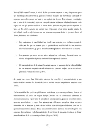 27
Bazo (2005) especifica que la salud de las personas mayores es muy importante para
que mantengan la autonomía y que los distintos modelos de morbilidad (cantidad de
personas que enferman en un lugar y un período de tiempo determinados en relación
con el total de la población), que son los modelos que hablan de salud/enfermedad en la
vejez, son los que pueden explicar el futuro de las personas mayores en este aspecto. El
texto de la autora agrupa las teorías más relevantes sobre cómo puede afectar la
morbilidad en el envejecimiento de las personas mayores desde el presente hacia el
futuro, habiendo tres corrientes:
- Las mejoras en la morbilidad, han conllevado unas mejoras en la esperanza de
vida por lo que se espera que el promedio de morbilidad de las personas
mayores se reduzca, y que la discapacidad se produzca poco antes de la muerte.
- Las personas que antes morían, ahora sobreviven enfermas y discapacitadas, por
lo que la dependencia puede aumentar con el paso de los años.
- El mantenimiento de la situación actual, ya que el aumento de la vulnerabilidad
de las personas mayores estará compensado con una mejora en la morbilidad,
gracias a avances médicos y otros.
Se puede ver como hay diferentes maneras de concebir el envejecimiento y sus
consecuencias, además del desarrollo que va a tener este en las personas mayores en el
futuro.
En la actualidad las políticas públicas en materia de personas dependientes buscan el
mantenimiento de estas el mayor tiempo posible en su comunidad evitando la
institucionalización, y por tanto la entrada en una residencia, pues se necesitan menos
recursos económicos y como han demostrado diferentes estudios, tiene mejores
resultados en la persona, y para ello se utilizan dos estrategias diferentes, que son la
aportación económica directa desde las administraciones públicas hacia los hogares con
personas dependientes y el abastecimiento de servicios de manera directa en el hogar
para el cuidado de la persona dependiente (Rogero, 2010).
 