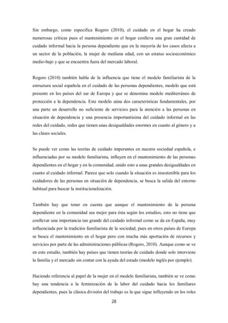 28
Sin embargo, como especifica Rogero (2010), el cuidado en el hogar ha creado
numerosas críticas pues el mantenimiento en el hogar conlleva una gran cantidad de
cuidado informal hacia la persona dependiente que en la mayoría de los casos afecta a
un sector de la población, la mujer de mediana edad, con un estatus socioeconómico
medio-bajo y que se encuentra fuera del mercado laboral.
Rogero (2010) también habla de la influencia que tiene el modelo familiarista de la
estructura social española en el cuidado de las personas dependientes, modelo que está
presente en los países del sur de Europa y que se denomina modelo mediterráneo de
protección a la dependencia. Este modelo aúna dos características fundamentales, por
una parte un desarrollo no suficiente de servicios para la atención a las personas en
situación de dependencia y una presencia importantísima del cuidado informal en las
redes del cuidado, redes que tienen unas desigualdades enormes en cuanto al género y a
las clases sociales.
Se puede ver como las teorías de cuidado imperantes en nuestra sociedad española, e
influenciadas por su modelo familiarista, influyen en el mantenimiento de las personas
dependientes en el hogar y en la comunidad, unido esto a unas grandes desigualdades en
cuanto al cuidado informal. Parece que solo cuando la situación es insostenible para los
cuidadores de las personas en situación de dependencia, se busca la salida del entorno
habitual para buscar la institucionalización.
También hay que tener en cuenta que aunque el mantenimiento de la persona
dependiente en la comunidad sea mejor para ésta según los estudios, esto no tiene que
conllevar una importancia tan grande del cuidado informal como se da en España, muy
influenciada por la tradición familiarista de la sociedad, pues en otros países de Europa
se busca el mantenimiento en el hogar pero con mucha más aportación de recursos y
servicios por parte de las administraciones públicas (Rogero, 2010). Aunque como se ve
en este estudio, también hay países que tienen teorías de cuidado donde solo interviene
la familia y el mercado sin contar con la ayuda del estado (modelo inglés por ejemplo).
Haciendo referencia al papel de la mujer en el modelo familiarista, también se ve como
hay una tendencia a la feminización de la labor del cuidado hacia los familiares
dependientes, pues la clásica división del trabajo es la que sigue influyendo en los roles
 