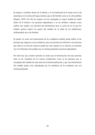 29
de mujeres y hombres dentro de la familia, y el rol tradicional de la mujer sería el de
mantenerse en la esfera del hogar mientras que el del hombre sería en la esfera pública
(Rogero, 2010). Por ello las mujeres son las encargadas en mayor medida de cuidar
dentro de la familia a las personas dependientes y no los hombres. Además, como
explica este estudio, esa extensión del familiarismo tiene su razón de ser en que los
Estados quieren reducir los gastos del cuidado de la salud de sus poblaciones,
atribuyéndole esto a las familias.
Se puede ver como esta feminización de las cuidadoras también puede influir en las
personas que ingresen en una residencia, pues sus personas de referencia o las personas
que estén en su lista de contactos puede que sean mujeres en su mayoría, al continuar
con el rol femenino del cuidado una vez institucionalizada la persona dependiente.
Por tanto hay que concluir teniendo en cuenta que la feminización está muy presente
tanto en los residentes de los centros residenciales como en las personas que se
encargaban del cuidado de estas antes de la institucionalización, y que esta feminización
del cuidado puede verse reproducida por los familiares de los residentes una vez
institucionalizados.
 