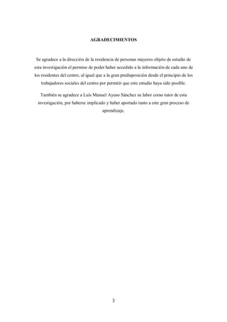 3
AGRADECIMIENTOS
Se agradece a la dirección de la residencia de personas mayores objeto de estudio de
esta investigación el permiso de poder haber accedido a la información de cada uno de
los residentes del centro, al igual que a la gran predisposición desde el principio de los
trabajadores sociales del centro por permitir que este estudio haya sido posible.
También se agradece a Luís Manuel Ayuso Sánchez su labor como tutor de esta
investigación, por haberse implicado y haber aportado tanto a este gran proceso de
aprendizaje.
 