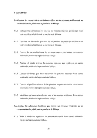 30
3. OBJETIVOS
3.1. Conocer las características sociodemográficas de las personas residentes de un
centro residencial público de la provincia de Málaga
3.1.1. Distinguir las diferencias por sexo de las personas mayores que residen en un
centro residencial público de la provincia de Málaga.
3.1.2. Describir las diferencias por edad de las personas mayores que residen en un
centro residencial público de la provincia de Málaga.
3.1.3. Conocer las nacionalidades de las personas mayores que residen en un centro
residencial público de la provincia de Málaga.
3.1.4. Analizar el estado civil de las personas mayores que residen en un centro
residencial público de la provincia de Málaga.
3.1.5. Conocer el tiempo que llevan residiendo las personas mayores de un centro
residencial público de la provincia de Málaga.
3.1.6. Conocer el perfil económico de las personas mayores residentes en un centro
residencial público de la provincia de Málaga.
3.1.7. Identificar qué demencias afectan más a las personas residentes de un centro
residencial público de la provincia de Málaga.
3.2. Analizar las relaciones familiares que poseen las personas residentes de un
centro residencial público de la provincia de Málaga
3.2.1. Saber el motivo de ingreso de las personas residentes de un centro residencial
público de la provincia de Málaga.
 