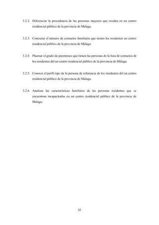 31
3.2.2. Diferenciar la procedencia de las personas mayores que residen en un centro
residencial público de la provincia de Málaga.
3.2.3. Concretar el número de contactos familiares que tienen los residentes un centro
residencial público de la provincia de Málaga.
3.2.4. Plasmar el grado de parentesco que tienen las personas de la lista de contactos de
los residentes del un centro residencial público de la provincia de Málaga.
3.2.5. Conocer el perfil tipo de la persona de referencia de los residentes del un centro
residencial público de la provincia de Málaga.
3.2.6. Analizar las características familiares de las personas residentes que se
encuentran incapacitadas en un centro residencial público de la provincia de
Málaga.
 