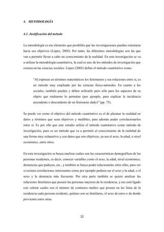 32
4. METODOLOGÍA
4.1. Justificación del método
La metodología es ese elemento que posibilita que las investigaciones puedan orientarse
hacia sus objetivos (López, 2005). Por tanto, las diferentes metodologías son las que
van a permitir llevar a cabo un conocimiento de la realidad. En esta investigación se va
a utilizar la metodología cuantitativa, la cual es uno de los métodos de investigación que
existen en las ciencias sociales. López (2005) define el método cuantitativo como:
“Al expresar en términos matemáticos los fenómenos y sus relaciones entre sí, es
un método muy empleado por las ciencias físico-naturales. En cuanto a las
sociales, también pueden y deben utilizarlo pero sólo para los aspectos de su
objeto que realmente lo permitan (por ejemplo, para explicar la incidencia
ascendente o descendente de un fenómeno dado)” (pp. 73).
Se puede ver como el objetivo del método cuantitativo es el de plasmar la realidad en
datos y términos que sean objetivos y medibles, para además poder correlacionarlos
entre sí. Es por ello que este estudio utiliza el método cuantitativo como método de
investigación, pues es un método que va a permitir el conocimiento de la realidad de
una forma muy exhaustiva y con datos que son objetivos, ya sea el sexo, la edad, o nivel
económico, entre otros.
En esta investigación se busca analizar cuáles son las características demográficas de las
personas residentes, es decir, conocer variables como el sexo, la edad, nivel económico,
demencias que padecen, etc., y también se busca poder relacionarlas entre ellas, para ver
si existen correlaciones interesantes como por ejemplo pudiera ser el sexo y la edad, o el
sexo y la demencia más frecuente. Por otra parte también se quiere analizar las
relaciones familiares que poseen las personas mayores de la residencia, y eso está ligado
con valorar cuales son el número de contactos medios que poseen en las listas de la
residencia cada persona residente, quiénes son su familiares, el sexo de estos o de donde
provienen entre otras.
 