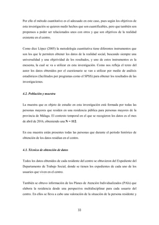 33
Por ello el método cuantitativo es el adecuado en este caso, pues según los objetivos de
esta investigación se quieren medir hechos que son cuantificables, pero que también son
propensos a poder ser relacionados unos con otros y que son objetivos de la realidad
existente en el centro.
Como dice López (2005) la metodología cuantitativa tiene diferentes instrumentos que
son los que le permiten obtener los datos de la realidad social, buscando siempre una
universalidad y una objetividad de los resultados, y uno de estos instrumentos es la
encuesta, la cual se va a utilizar en esta investigación. Como nos refleja el texto del
autor los datos obtenidos por el cuestionario se van a utilizar por medio de análisis
estadísticos (facilitados por programas como el SPSS) para obtener los resultados de las
investigaciones.
4.2. Población y muestra
La muestra que es objeto de estudio en esta investigación está formada por todas las
personas mayores que residen en una residencia pública para personas mayores de la
provincia de Málaga. El contexto temporal en el que se recogieron los datos es el mes
de abril de 2016, obteniendo una N = 112.
En esa muestra están presentes todas las personas que durante el período histórico de
obtención de los datos residían en el centro.
4.3. Técnica de obtención de datos
Todos los datos obtenidos de cada residente del centro se obtuvieron del Expediente del
Departamento de Trabajo Social, donde se tienen los expedientes de cada uno de los
usuarios que viven en el centro.
También se obtuvo información de los Planes de Atención Individualizados (PAIs) que
elabora la residencia desde una perspectiva multidisciplinar para cada usuario del
centro. En ellos se lleva a cabo una valoración de la situación de la persona residente y
 