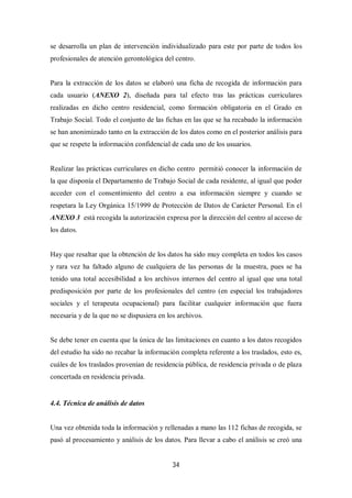 34
se desarrolla un plan de intervención individualizado para este por parte de todos los
profesionales de atención gerontológica del centro.
Para la extracción de los datos se elaboró una ficha de recogida de información para
cada usuario (ANEXO 2), diseñada para tal efecto tras las prácticas curriculares
realizadas en dicho centro residencial, como formación obligatoria en el Grado en
Trabajo Social. Todo el conjunto de las fichas en las que se ha recabado la información
se han anonimizado tanto en la extracción de los datos como en el posterior análisis para
que se respete la información confidencial de cada uno de los usuarios.
Realizar las prácticas curriculares en dicho centro permitió conocer la información de
la que disponía el Departamento de Trabajo Social de cada residente, al igual que poder
acceder con el consentimiento del centro a esa información siempre y cuando se
respetara la Ley Orgánica 15/1999 de Protección de Datos de Carácter Personal. En el
ANEXO 3 está recogida la autorización expresa por la dirección del centro al acceso de
los datos.
Hay que resaltar que la obtención de los datos ha sido muy completa en todos los casos
y rara vez ha faltado alguno de cualquiera de las personas de la muestra, pues se ha
tenido una total accesibilidad a los archivos internos del centro al igual que una total
predisposición por parte de los profesionales del centro (en especial los trabajadores
sociales y el terapeuta ocupacional) para facilitar cualquier información que fuera
necesaria y de la que no se dispusiera en los archivos.
Se debe tener en cuenta que la única de las limitaciones en cuanto a los datos recogidos
del estudio ha sido no recabar la información completa referente a los traslados, esto es,
cuáles de los traslados provenían de residencia pública, de residencia privada o de plaza
concertada en residencia privada.
4.4. Técnica de análisis de datos
Una vez obtenida toda la información y rellenadas a mano las 112 fichas de recogida, se
pasó al procesamiento y análisis de los datos. Para llevar a cabo el análisis se creó una
 